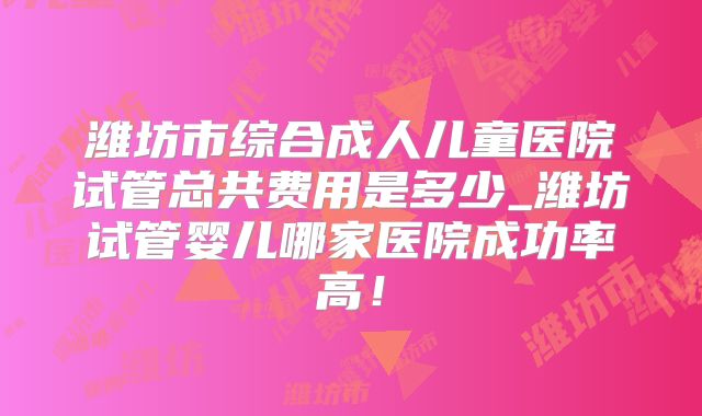 潍坊市综合成人儿童医院试管总共费用是多少_潍坊试管婴儿哪家医院成功率高！