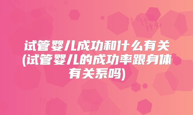 试管婴儿成功和什么有关(试管婴儿的成功率跟身体有关系吗)