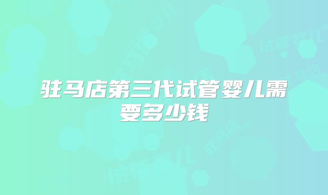 驻马店第三代试管婴儿需要多少钱