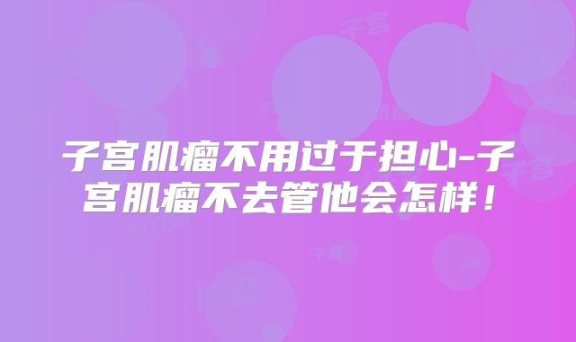 子宫肌瘤不用过于担心-子宫肌瘤不去管他会怎样!