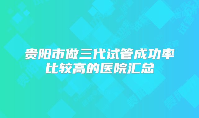 贵阳市做三代试管成功率比较高的医院汇总
