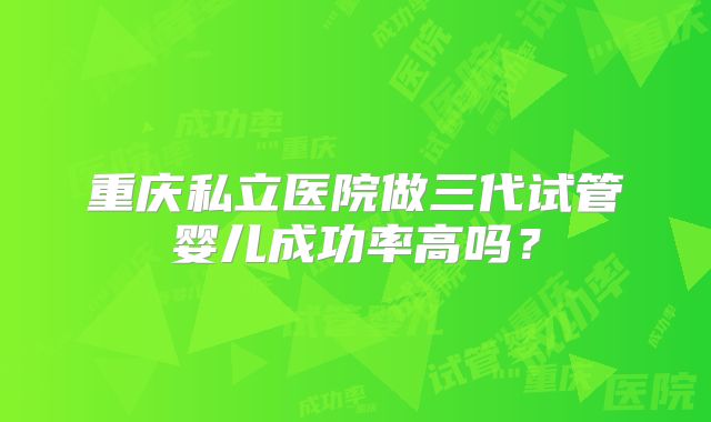 重庆私立医院做三代试管婴儿成功率高吗?