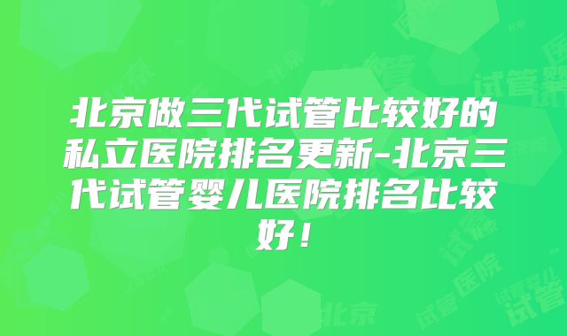 北京做三代试管比较好的私立医院排名更新-北京三代试管婴儿医院排名比较好！