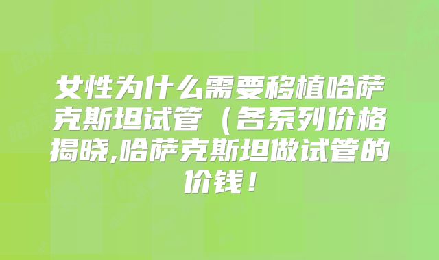 女性为什么需要移植哈萨克斯坦试管(各系列价格揭晓,哈萨克斯坦做试管的价钱!