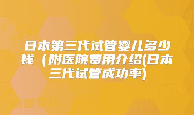 日本第三代试管婴儿多少钱（附医院费用介绍(日本三代试管成功率)