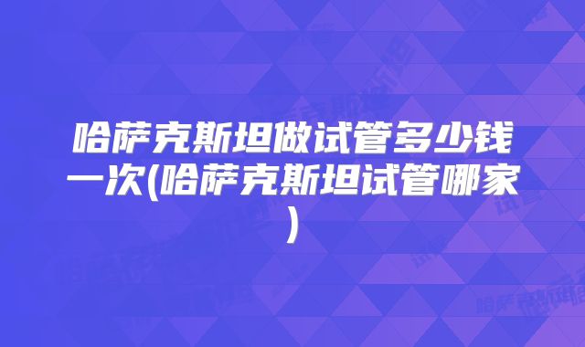 哈萨克斯坦做试管多少钱一次(哈萨克斯坦试管哪家)