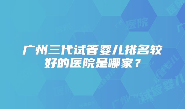 广州三代试管婴儿排名较好的医院是哪家？