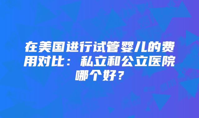 在美国进行试管婴儿的费用对比：私立和公立医院哪个好？