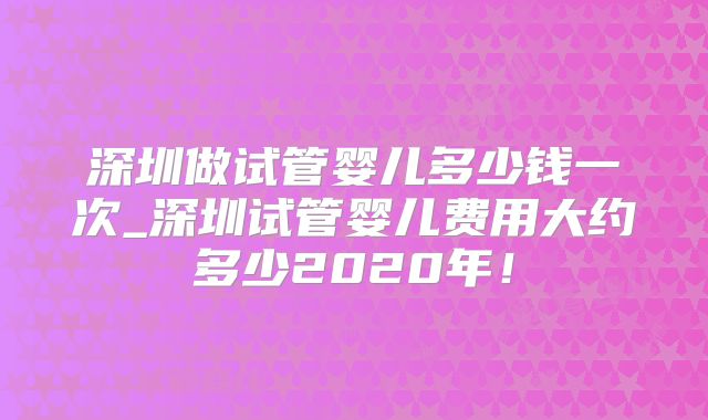 深圳做试管婴儿多少钱一次_深圳试管婴儿费用大约多少2020年!