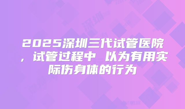 2025深圳三代试管医院，试管过程中 以为有用实际伤身体的行为
