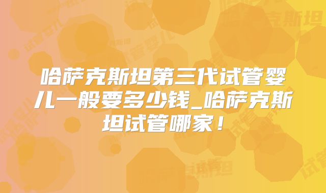 哈萨克斯坦第三代试管婴儿一般要多少钱_哈萨克斯坦试管哪家！