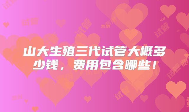 山大生殖三代试管大概多少钱，费用包含哪些！