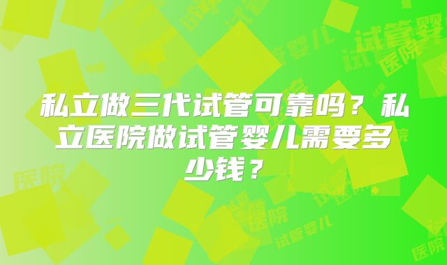 私立做三代试管可靠吗?私立医院做试管婴儿需要多少钱?
