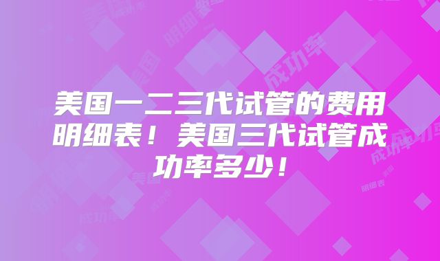 美国一二三代试管的费用明细表！美国三代试管成功率多少！