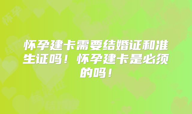怀孕建卡需要结婚证和准生证吗！怀孕建卡是必须的吗！