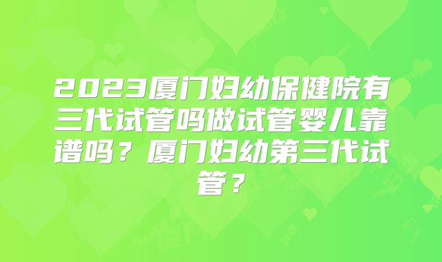 2023厦门妇幼保健院有三代试管吗做试管婴儿靠谱吗？厦门妇幼第三代试管？