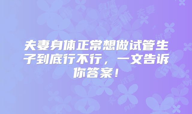 夫妻身体正常想做试管生子到底行不行，一文告诉你答案！