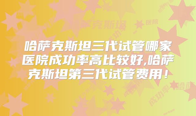 哈萨克斯坦三代试管哪家医院成功率高比较好,哈萨克斯坦第三代试管费用！