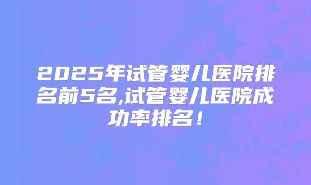 2025年试管婴儿医院排名前5名,试管婴儿医院成功率排名！