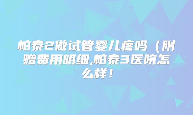 帕泰2做试管婴儿疼吗(附赠费用明细,帕泰3医院怎么样!