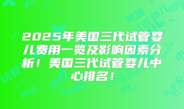 2025年美国三代试管婴儿费用一览及影响因素分析！美国三代试管婴儿中心排名！