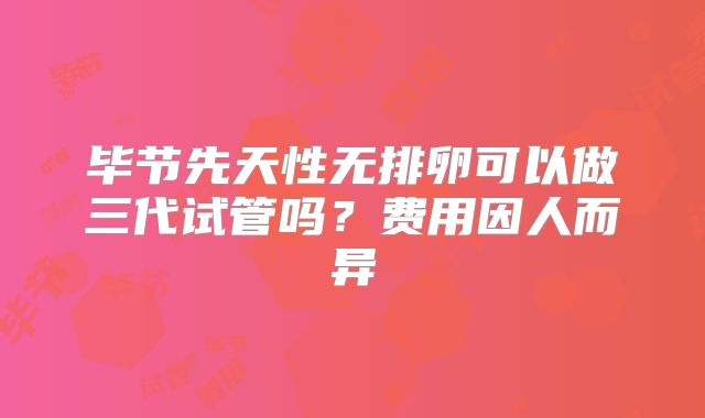 毕节先天性无排卵可以做三代试管吗?费用因人而异