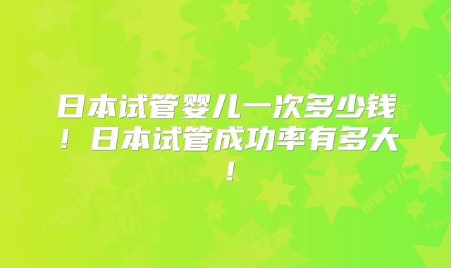 日本试管婴儿一次多少钱！日本试管成功率有多大！