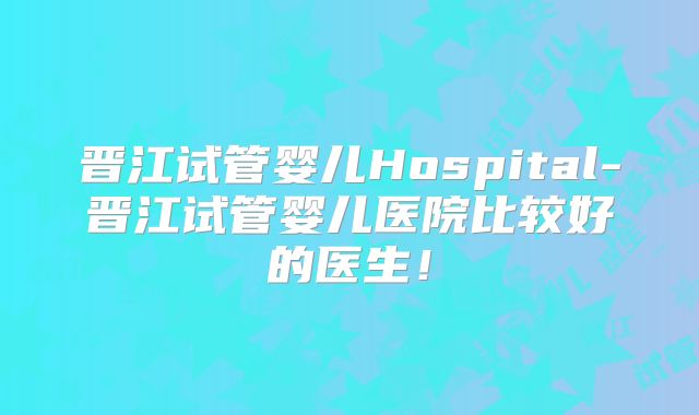 晋江试管婴儿Hospital-晋江试管婴儿医院比较好的医生！
