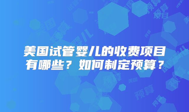 美国试管婴儿的收费项目有哪些？如何制定预算？