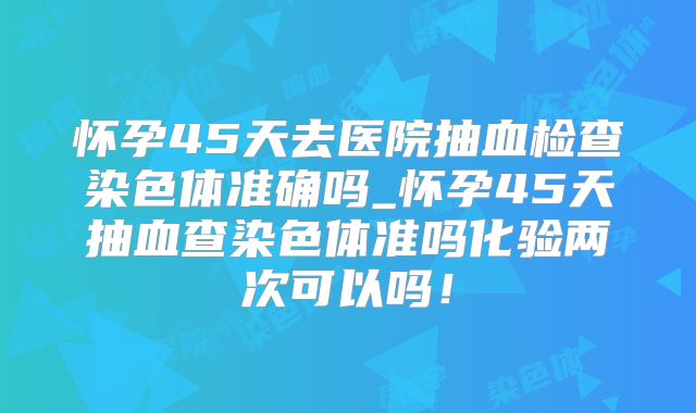 怀孕45天去医院抽血检查染色体准确吗_怀孕45天抽血查染色体准吗化验两次可以吗!