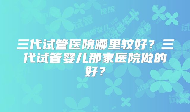 三代试管医院哪里较好?三代试管婴儿那家医院做的好?