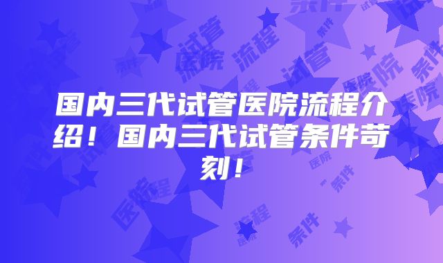 国内三代试管医院流程介绍!国内三代试管条件苛刻!