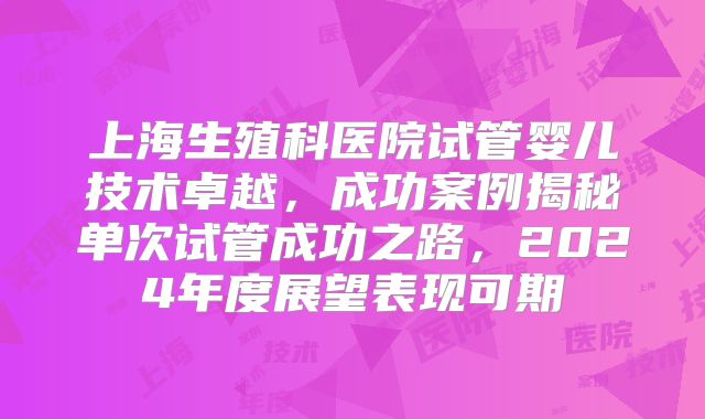 上海生殖科医院试管婴儿技术卓越，成功案例揭秘单次试管成功之路，2024年度展望表现可期