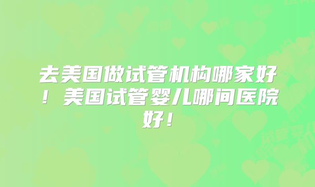 去美国做试管机构哪家好！美国试管婴儿哪间医院好！