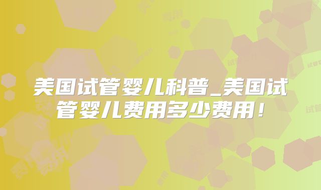美国试管婴儿科普_美国试管婴儿费用多少费用！