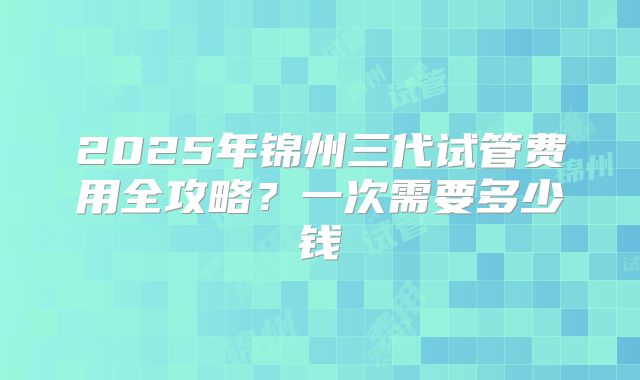 2025年锦州三代试管费用全攻略？一次需要多少钱