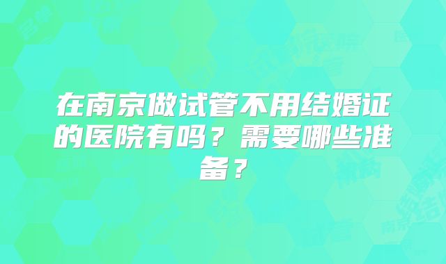 在南京做试管不用结婚证的医院有吗?需要哪些准备?
