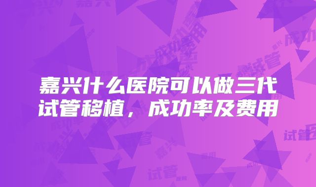 嘉兴什么医院可以做三代试管移植，成功率及费用