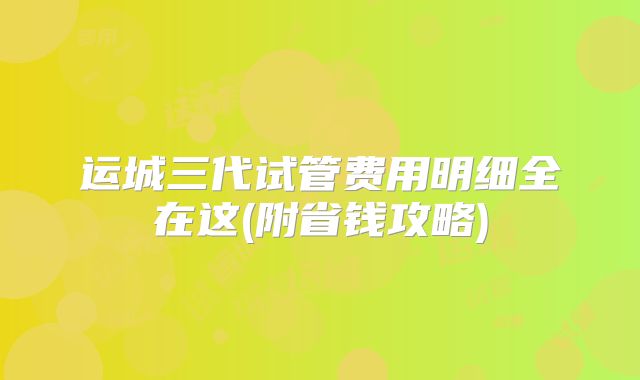 运城三代试管费用明细全在这(附省钱攻略)