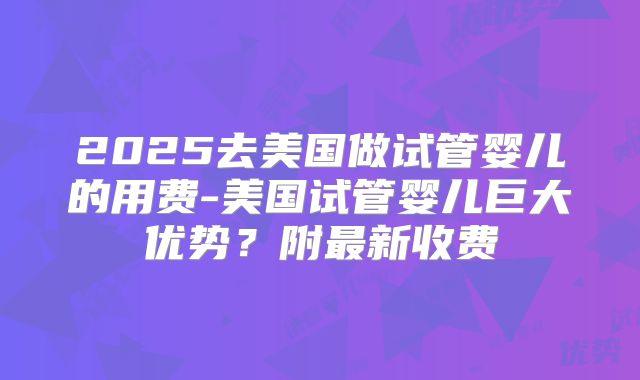 2025去美国做试管婴儿的用费-美国试管婴儿巨大优势？附最新收费