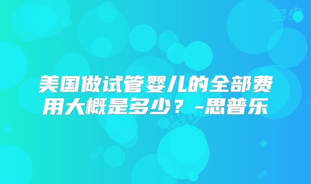 美国做试管婴儿的全部费用大概是多少?-思普乐