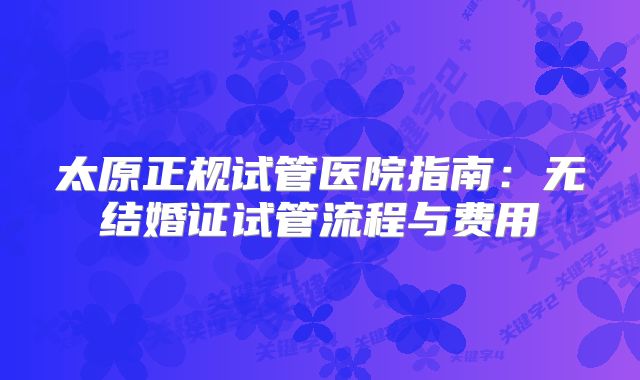 太原正规试管医院指南：无结婚证试管流程与费用