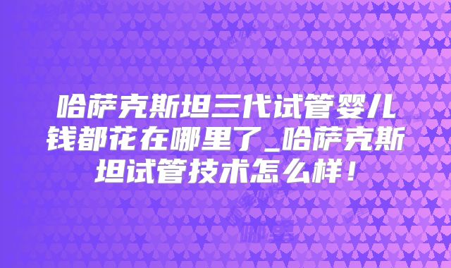 哈萨克斯坦三代试管婴儿钱都花在哪里了_哈萨克斯坦试管技术怎么样!