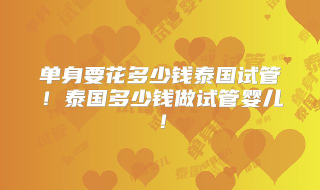 单身要花多少钱泰国试管！泰国多少钱做试管婴儿！
