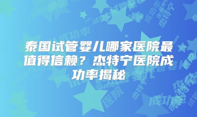 泰国试管婴儿哪家医院最值得信赖？杰特宁医院成功率揭秘