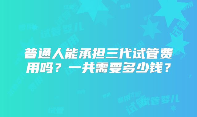 普通人能承担三代试管费用吗？一共需要多少钱？