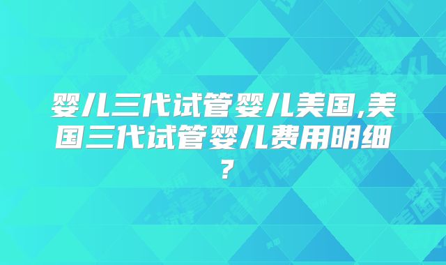 婴儿三代试管婴儿美国,美国三代试管婴儿费用明细？