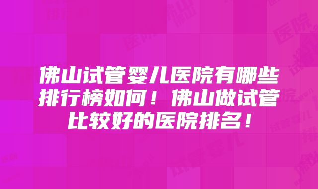 佛山试管婴儿医院有哪些排行榜如何!佛山做试管比较好的医院排名!
