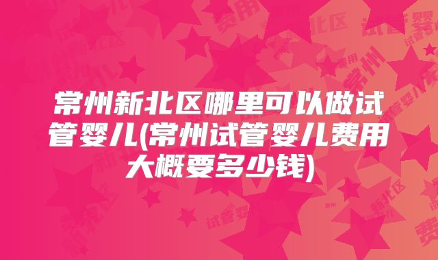 常州新北区哪里可以做试管婴儿(常州试管婴儿费用大概要多少钱)