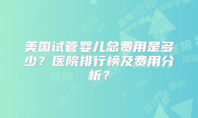 美国试管婴儿总费用是多少？医院排行榜及费用分析？